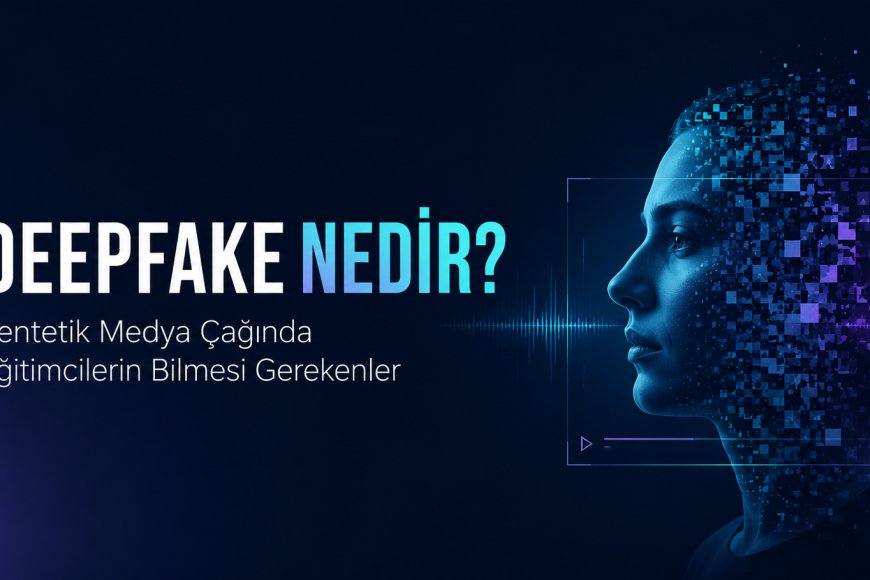 Deepfake Nedir? Sentetik Medya Çağında Eğitimcilerin Bilmesi Gerekenler