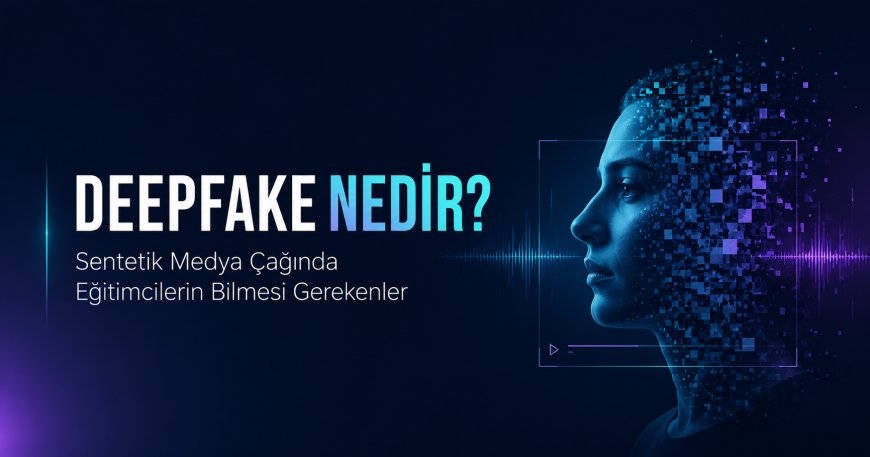 Deepfake Nedir? Sentetik Medya Çağında Eğitimcilerin Bilmesi Gerekenler